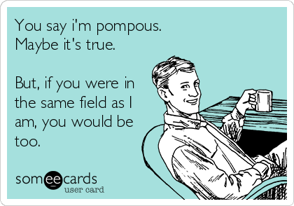 You say i'm pompous.
Maybe it's true.

But, if you were in
the same field as I
am, you would be
too.
