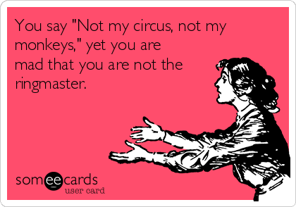 You say "Not my circus, not my
monkeys," yet you are
mad that you are not the
ringmaster.