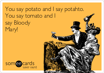 You say potato and I say potahto.
You say tomato and I
say Bloody
Mary!