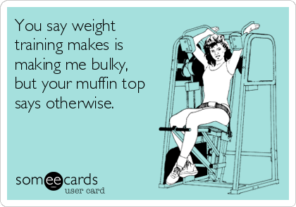 You say weight
training makes is
making me bulky,
but your muffin top
says otherwise.