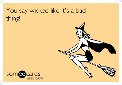 You say wicked like it's a bad
thing!