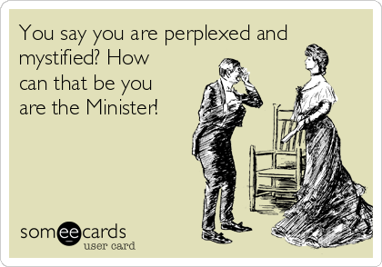 You say you are perplexed and
mystified? How
can that be you
are the Minister!