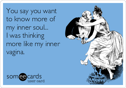 You say you want
to know more of
my inner soul...
I was thinking
more like my inner
vagina.