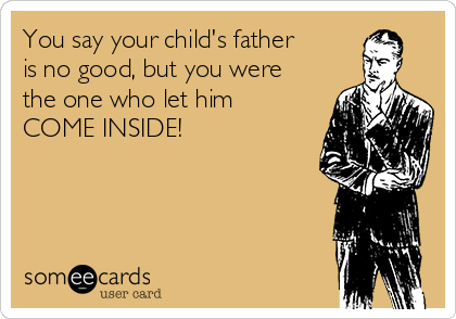 You say your child's father
is no good, but you were
the one who let him
COME INSIDE!