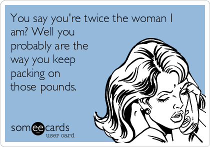 You say you're twice the woman I
am? Well you
probably are the
way you keep
packing on
those pounds. 