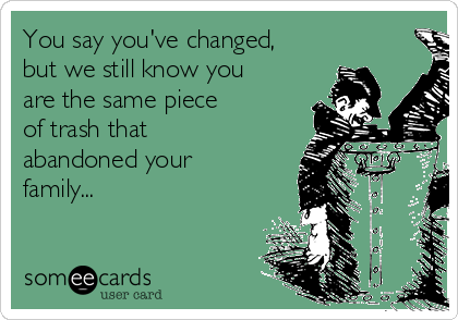 You say you've changed,
but we still know you
are the same piece
of trash that 
abandoned your
family...