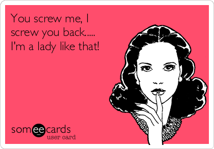You screw me, I
screw you back.....
I'm a lady like that!