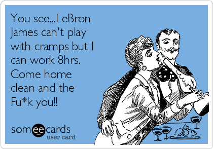 You see...LeBron
James can't play
with cramps but I
can work 8hrs.
Come home
clean and the
Fu*k you!!