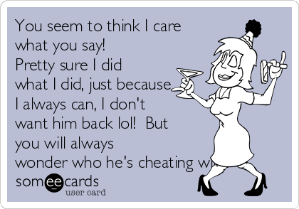 You seem to think I care
what you say! 
Pretty sure I did
what I did, just because
I always can, I don't
want him back lol!  But
you will always
wonder who he's cheating with!