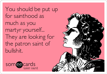You should be put up
for sainthood as
much as you
martyr yourself...
They are looking for
the patron saint of
bullshit.