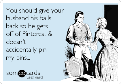 You should give your
husband his balls
back so he gets
off of Pinterest &
doesn't
accidentally pin
my pins...