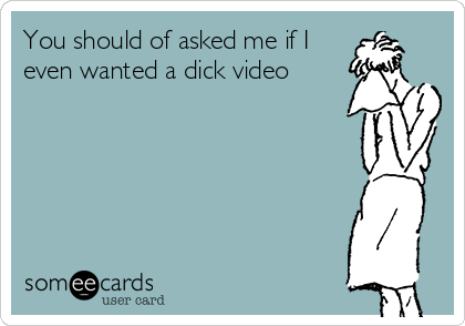 You should of asked me if I
even wanted a dick video