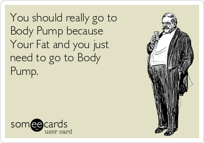 You should really go to
Body Pump because
Your Fat and you just
need to go to Body
Pump. 