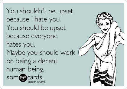 You shouldn't be upset
because I hate you. 
You should be upset
because everyone
hates you. 
Maybe you should work
on being a decent
human being. 