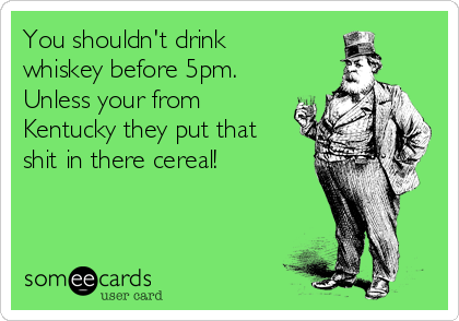 You shouldn't drink
whiskey before 5pm.
Unless your from
Kentucky they put that
shit in there cereal!