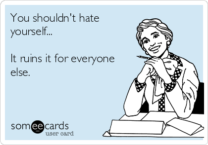 You shouldn't hate
yourself...

It ruins it for everyone
else.    