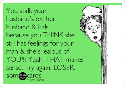 You stalk your
husband's ex, her
husband & kids
because you THINK she
still has feelings for your
man & she's jealous of
YOU?!? Yeah, THAT makes
sense. Try again, LOSER.