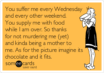You suffer me every Wednesday
and every other weekend.
You supply me with food
while I am over. So thanks
for not murdering me (yet)
and kinda being a mother to
me. As for the picture imagine its
chocolate and it fits.   