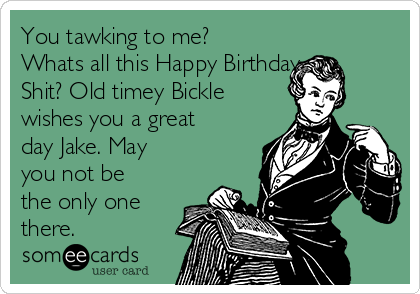 You tawking to me?
Whats all this Happy Birthday
Shit? Old timey Bickle
wishes you a great
day Jake. May
you not be
the only one
there.