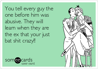 You tell every guy the
one before him was
abusive. They will
learn when they are
the ex that your just
bat shit crazy!!