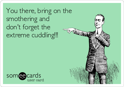 You there, bring on the
smothering and
don't forget the 
extreme cuddling!!!