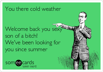 You there cold weather 


Welcome back you sexy
son of a bitch!
We've been looking for
you since summer