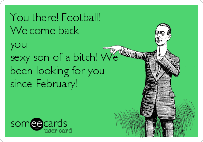 You there! Football!
Welcome back
you
sexy son of a bitch! We
been looking for you
since February!