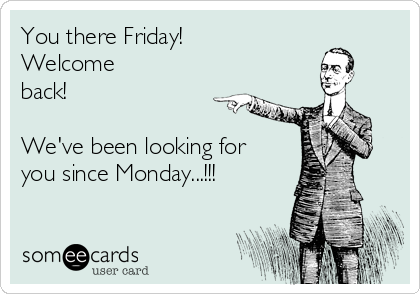 You there Friday!
Welcome
back!

We've been looking for
you since Monday...!!!