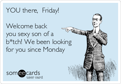 YOU there,  Friday!

Welcome back
you sexy son of a 
b*tch! We been looking 
for you since Monday