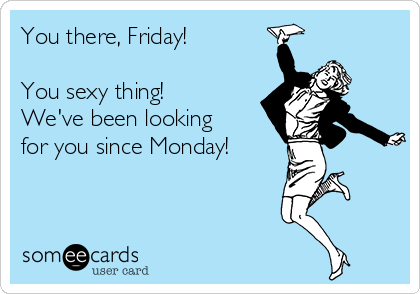 You there, Friday!

You sexy thing!
We've been looking
for you since Monday!