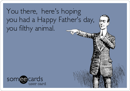 You there,  here's hoping
you had a Happy Father's day,
you filthy animal.