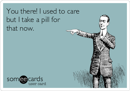 You there! I used to care
but I take a pill for
that now.