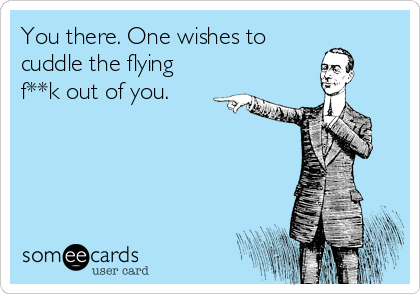You there. One wishes to 
cuddle the flying
f**k out of you.