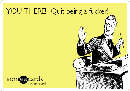 YOU THERE!  Quit being a fucker!