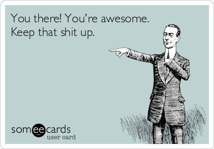 You there! You're awesome.
Keep that shit up.