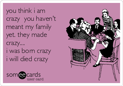 you think i am
crazy  you haven't
meant my family
yet. they made
crazy....
i was born crazy
i will died crazy 