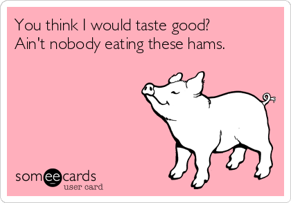 You think I would taste good? 
Ain't nobody eating these hams.