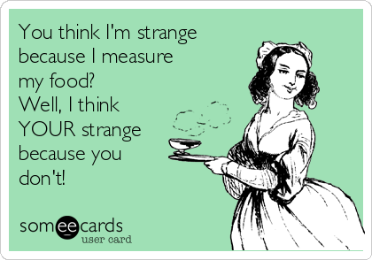 You think I'm strange
because I measure
my food?
Well, I think
YOUR strange
because you
don't!
