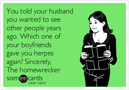 You told your husband
you wanted to see
other people years
ago. Which one of
your boyfriends
gave you herpes
again? Sincerely, 
The homewrecker