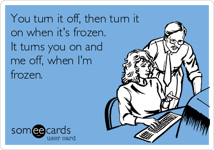 You turn it off, then turn it
on when it's frozen.
It turns you on and
me off, when I'm
frozen.