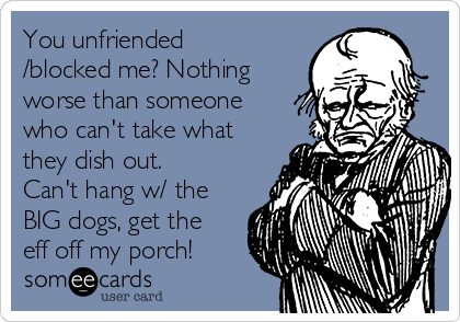 You unfriended
/blocked me? Nothing
worse than someone
who can't take what
they dish out.
Can't hang w/ the
BIG dogs, get the
eff off my porch!