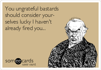 You ungrateful bastards 
should consider your-
selves lucky I haven't
already fired you...
