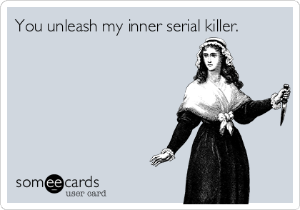 You unleash my inner serial killer.