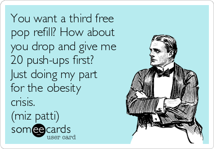 You want a third free
pop refill? How about
you drop and give me
20 push-ups first?
Just doing my part
for the obesity
crisis.
(miz patti)