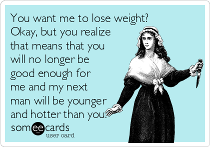 You want me to lose weight? 
Okay, but you realize
that means that you
will no longer be
good enough for
me and my next
man will be younger
and hotter than you.