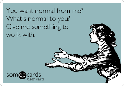 You want normal from me?
What's normal to you?
Give me something to
work with.