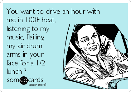 You want to drive an hour with
me in 100F heat,
listening to my
music, flailing
my air drum
arms in your
face for a 1/2
lunch ?