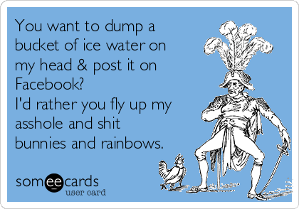 You want to dump a
bucket of ice water on
my head & post it on 
Facebook?
I'd rather you fly up my
asshole and shit
bunnies and rainbows.