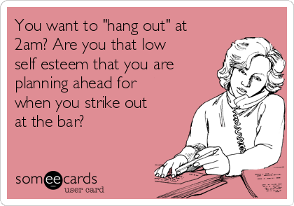 You want to "hang out" at
2am? Are you that low
self esteem that you are
planning ahead for
when you strike out
at the bar? 
