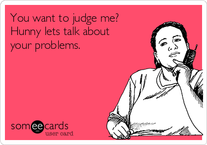 You want to judge me?
Hunny lets talk about
your problems. 